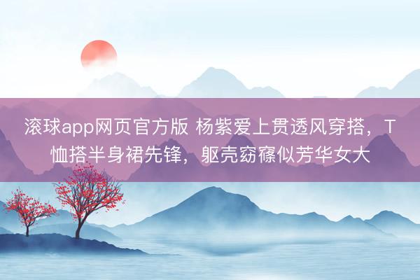 滚球app网页官方版 杨紫爱上贯透风穿搭,T恤搭半身裙先锋,躯壳窈窱似芳华女大