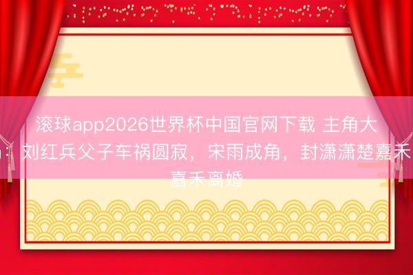 滚球app2026世界杯中国官网下载 主角大结局:刘红兵父子车祸圆寂,宋雨成角,封潇潇楚嘉禾离婚
