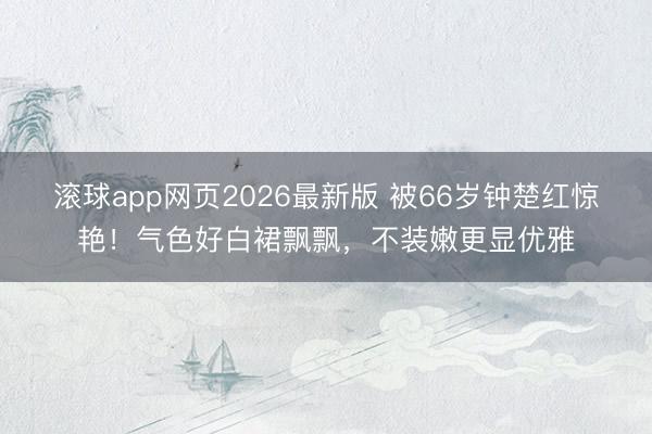 滚球app网页2026最新版 被66岁钟楚红惊艳!气色好白裙飘飘,不装嫩更显优雅
