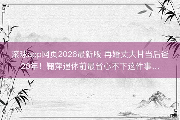 滚球app网页2026最新版 再婚丈夫甘当后爸20年!鞠萍退休前最省心不下这件事…