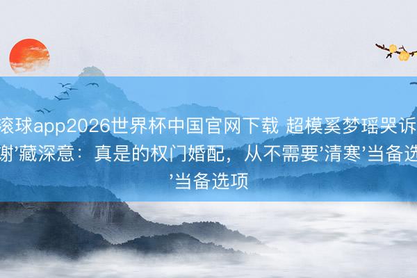 滚球app2026世界杯中国官网下载 超模奚梦瑶哭诉'谢谢'藏深意:真是的权门婚配,从不需要'清寒'当备选项