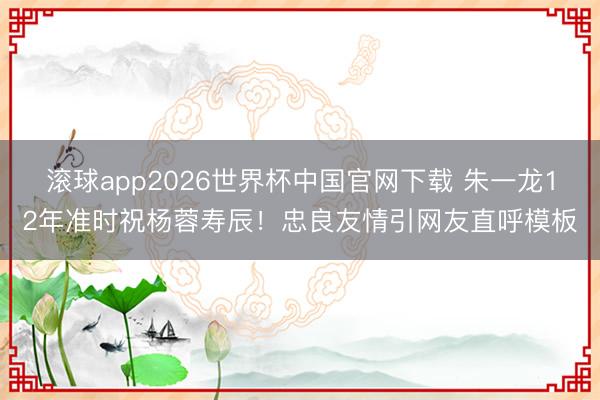 滚球app2026世界杯中国官网下载 朱一龙12年准时祝杨蓉寿辰!忠良友情引网友直呼模板