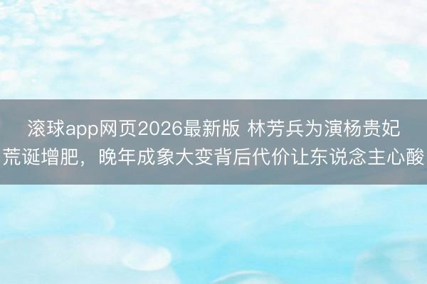 滚球app网页2026最新版 林芳兵为演杨贵妃荒诞增肥,晚年成象大变背后代价让东说念主心酸