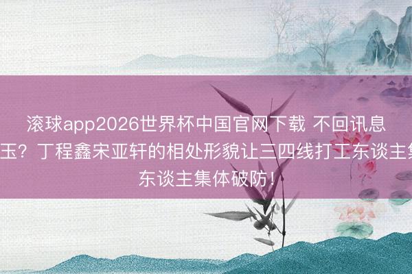 滚球app2026世界杯中国官网下载 不回讯息才是真昆玉?丁程鑫宋亚轩的相处形貌让三四线打工东谈主集体破防!