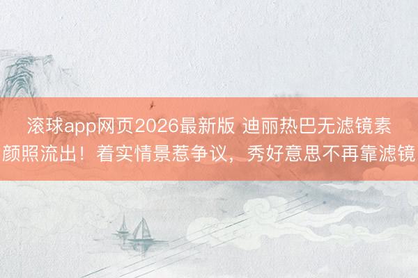滚球app网页2026最新版 迪丽热巴无滤镜素颜照流出!着实情景惹争议,秀好意思不再靠滤镜