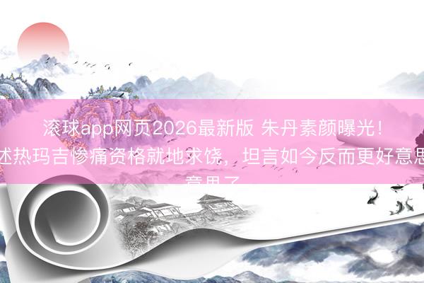 滚球app网页2026最新版 朱丹素颜曝光!自述热玛吉惨痛资格就地求饶,坦言如今反而更好意思了