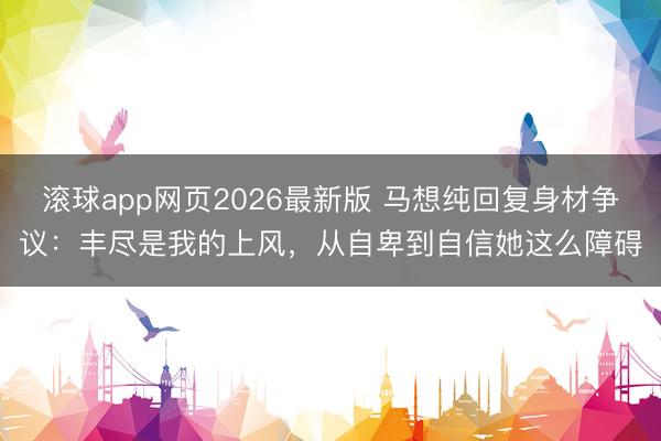 滚球app网页2026最新版 马想纯回复身材争议:丰尽是我的上风,从自卑到自信她这么障碍