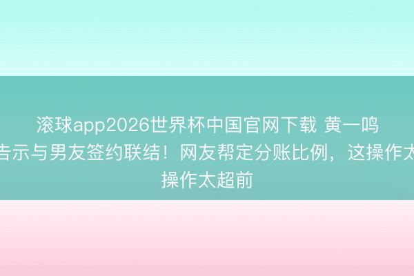 滚球app2026世界杯中国官网下载 黄一鸣直播告示与男友签约联结!网友帮定分账比例,这操作太超前