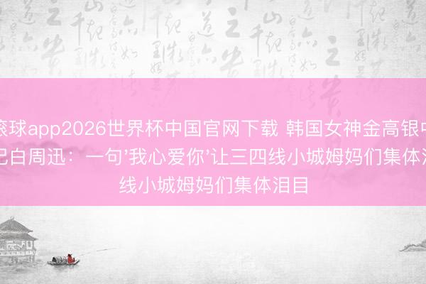滚球app2026世界杯中国官网下载 韩国女神金高银中书记白周迅:一句'我心爱你'让三四线小城姆妈们集体泪目