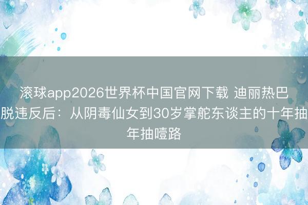 滚球app2026世界杯中国官网下载 迪丽热巴瘦到脱违反后：从阴毒仙女到30岁掌舵东谈主的十年抽噎路