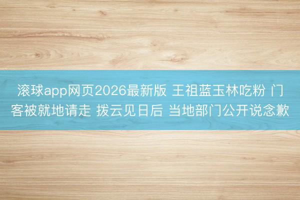 滚球app网页2026最新版 王祖蓝玉林吃粉 门客被就地请走 拨云见日后 当地部门公开说念歉