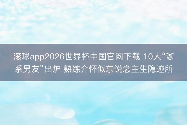 滚球app2026世界杯中国官网下载 10大“爹系男友”出炉 熟练介怀似东说念主生隐迹所
