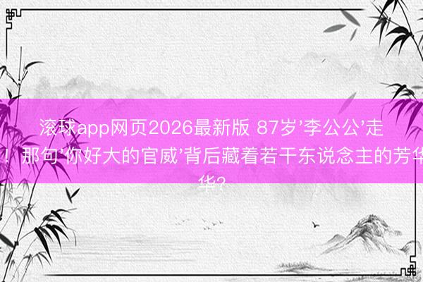 滚球app网页2026最新版 87岁'李公公'走了!那句'你好大的官威'背后藏着若干东说念主的芳华?