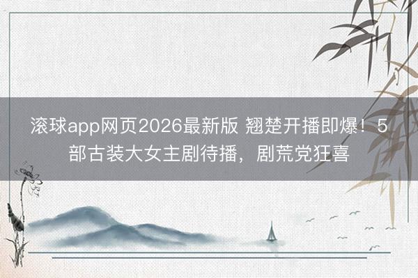 滚球app网页2026最新版 翘楚开播即爆!5部古装大女主剧待播,剧荒党狂喜