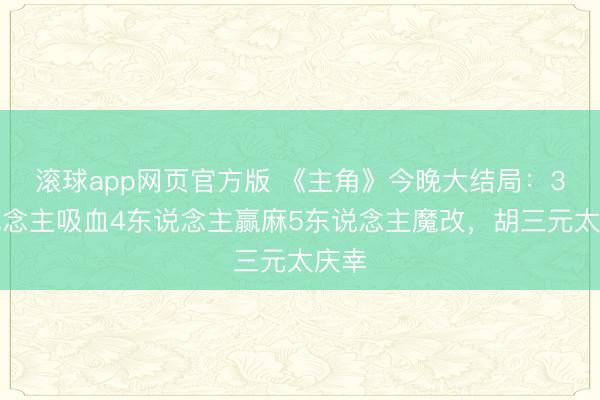 滚球app网页官方版 《主角》今晚大结局:3东说念主吸血4东说念主赢麻5东说念主魔改,胡三元太庆幸