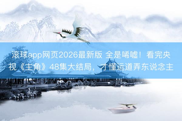 滚球app网页2026最新版 全是唏嘘!看完央视《主角》48集大结局,才懂运道弄东说念主