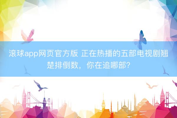 滚球app网页官方版 正在热播的五部电视剧翘楚排倒数，你在追哪部？