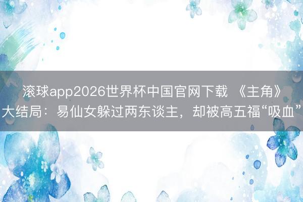 滚球app2026世界杯中国官网下载 《主角》大结局:易仙女躲过两东谈主,却被高五福“吸血”