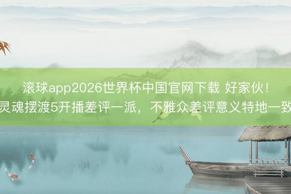 滚球app2026世界杯中国官网下载 好家伙!灵魂摆渡5开播差评一派,不雅众差评意义特地一致