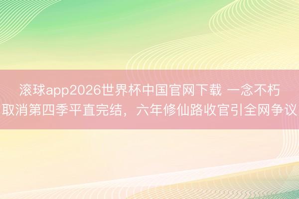 滚球app2026世界杯中国官网下载 一念不朽取消第四季平直完结,六年修仙路收官引全网争议
