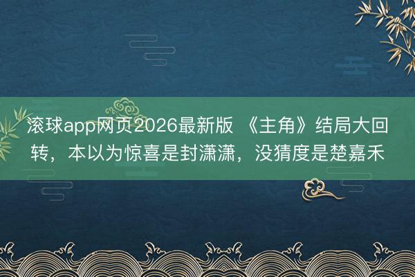 滚球app网页2026最新版 《主角》结局大回转,本以为惊喜是封潇潇,没猜度是楚嘉禾