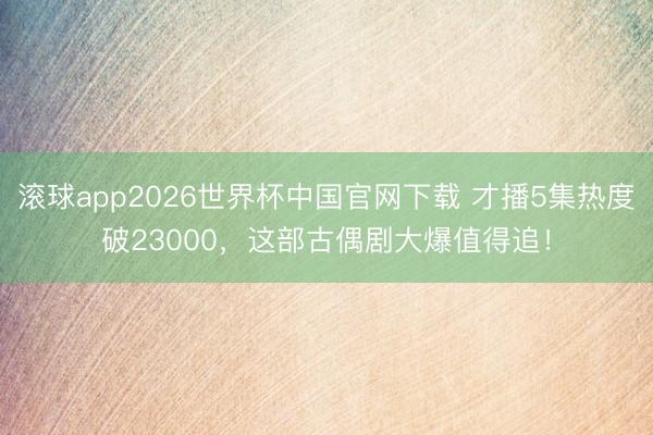 滚球app2026世界杯中国官网下载 才播5集热度破23000,这部古偶剧大爆值得追!