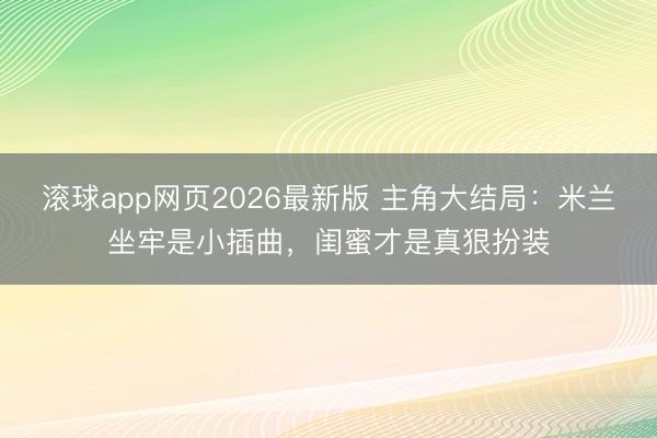 滚球app网页2026最新版 主角大结局:米兰坐牢是小插曲,闺蜜才是真狠扮装