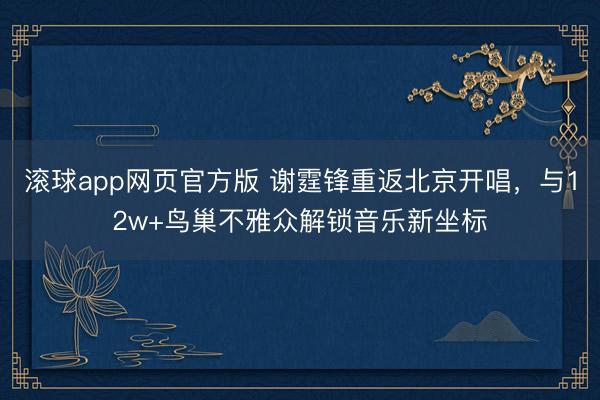 滚球app网页官方版 谢霆锋重返北京开唱,与12w+鸟巢不雅众解锁音乐新坐标
