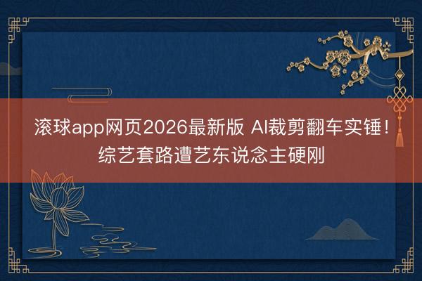 滚球app网页2026最新版 AI裁剪翻车实锤!综艺套路遭艺东说念主硬刚
