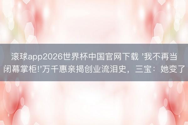 滚球app2026世界杯中国官网下载 '我不再当闭幕掌柜!'万千惠亲揭创业流泪史,三宝:她变了