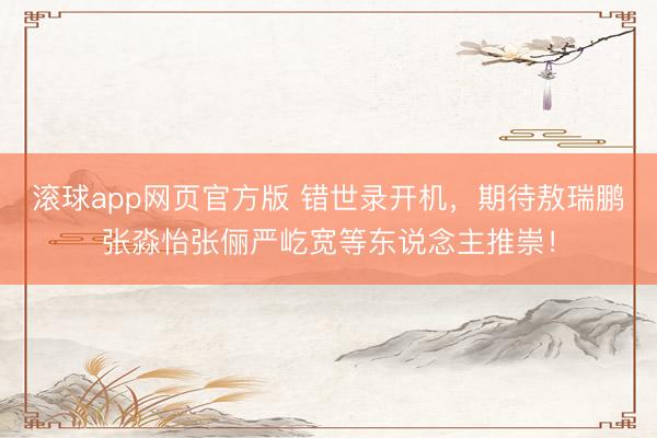 滚球app网页官方版 错世录开机,期待敖瑞鹏张淼怡张俪严屹宽等东说念主推崇!