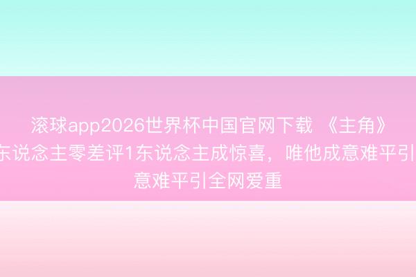 滚球app2026世界杯中国官网下载 《主角》收官!3东说念主零差评1东说念主成惊喜,唯他成意难平引全网爱重