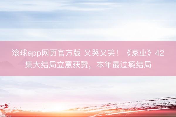 滚球app网页官方版 又哭又笑!《家业》42集大结局立意获赞,本年最过瘾结局