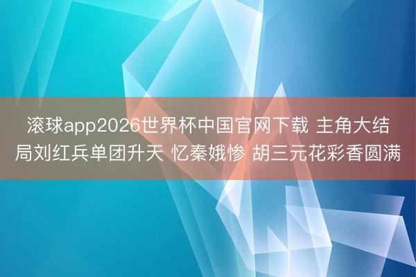 滚球app2026世界杯中国官网下载 主角大结局刘红兵单团升天 忆秦娥惨 胡三元花彩香圆满
