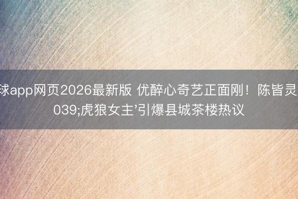 滚球app网页2026最新版 优醉心奇艺正面刚!陈皆灵'虎狼女主'引爆县城茶楼热议