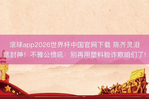 滚球app2026世界杯中国官网下载 陈齐灵泪痣封神!不雅公愤吼:别再用塑料脸诈欺咱们了!