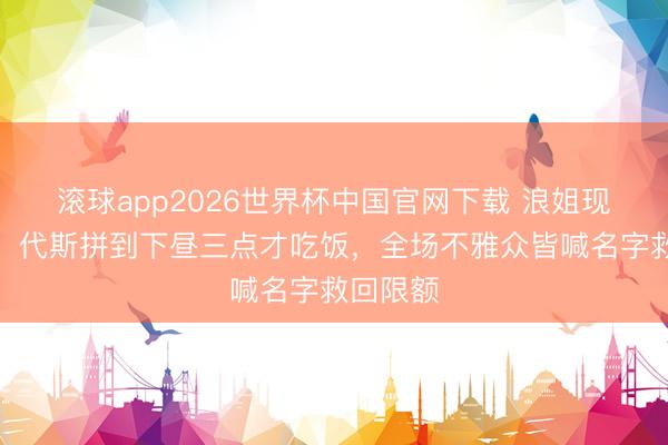 滚球app2026世界杯中国官网下载 浪姐现场失控!代斯拼到下昼三点才吃饭,全场不雅众皆喊名字救回限额