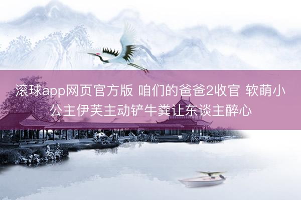 滚球app网页官方版 咱们的爸爸2收官 软萌小公主伊芙主动铲牛粪让东谈主醉心