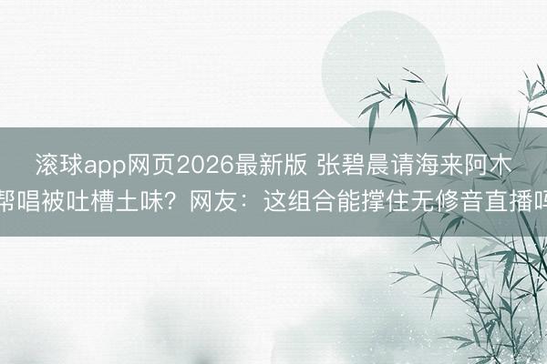 滚球app网页2026最新版 张碧晨请海来阿木帮唱被吐槽土味?网友:这组合能撑住无修音直播吗