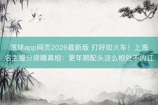 滚球app网页2026最新版 打呼如火车!上海名主握分房睡真相:更年期配头这么相处不内讧