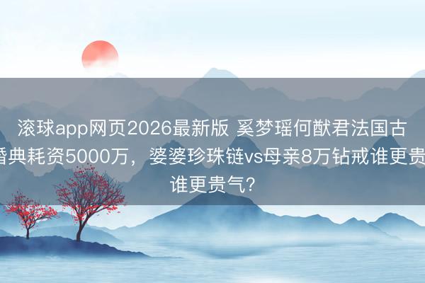 滚球app网页2026最新版 奚梦瑶何猷君法国古堡婚典耗资5000万,婆婆珍珠链vs母亲8万钻戒谁更贵气?