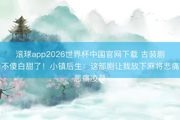 滚球app2026世界杯中国官网下载 古装剧终于不傻白甜了!小镇后生:这部剧让我放下麻将悲痛凌晨
