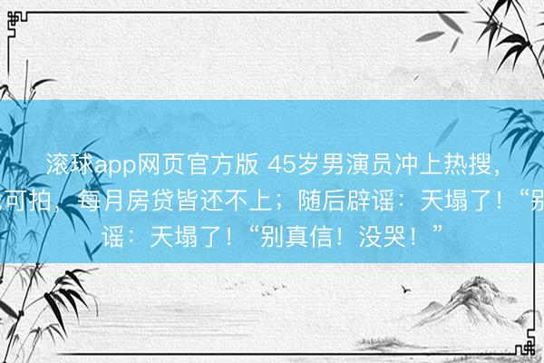 滚球app网页官方版 45岁男演员冲上热搜,直播时哭诉无戏可拍,每月房贷皆还不上;随后辟谣:天塌了!“别真信!没哭!”