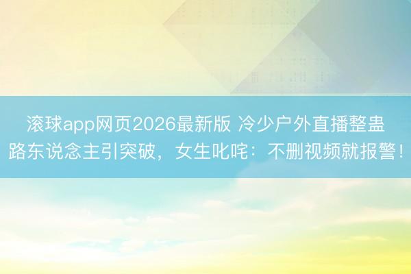 滚球app网页2026最新版 冷少户外直播整蛊路东说念主引突破,女生叱咤:不删视频就报警!
