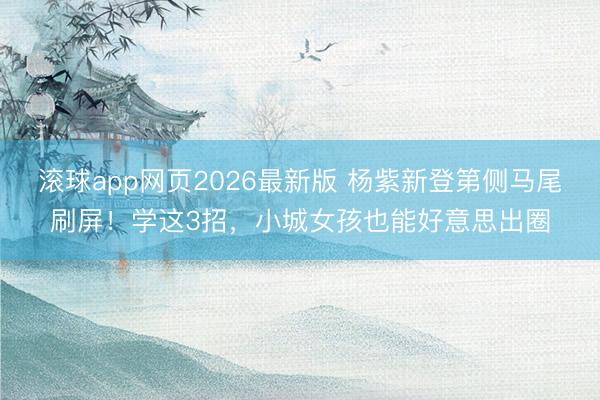 滚球app网页2026最新版 杨紫新登第侧马尾刷屏!学这3招,小城女孩也能好意思出圈