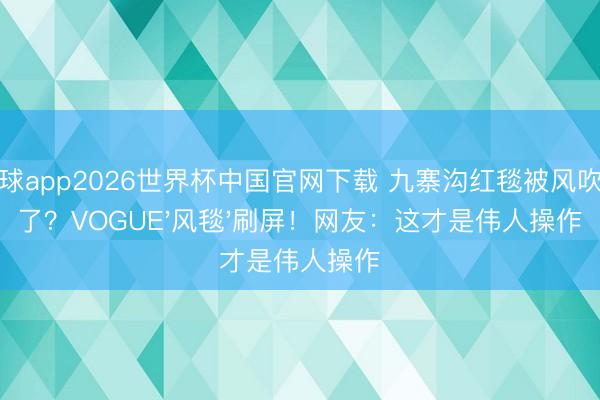 滚球app2026世界杯中国官网下载 九寨沟红毯被风吹散了?VOGUE'风毯'刷屏!网友:这才是伟人操作