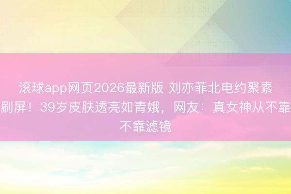 滚球app网页2026最新版 刘亦菲北电约聚素颜照刷屏!39岁皮肤透亮如青娥,网友:真女神从不靠滤镜