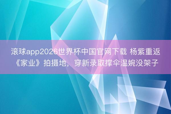 滚球app2026世界杯中国官网下载 杨紫重返《家业》拍摄地，穿新录取撑伞温婉没架子