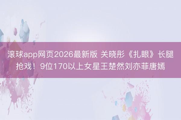 滚球app网页2026最新版 关晓彤《扎眼》长腿抢戏!9位170以上女星王楚然刘亦菲唐嫣