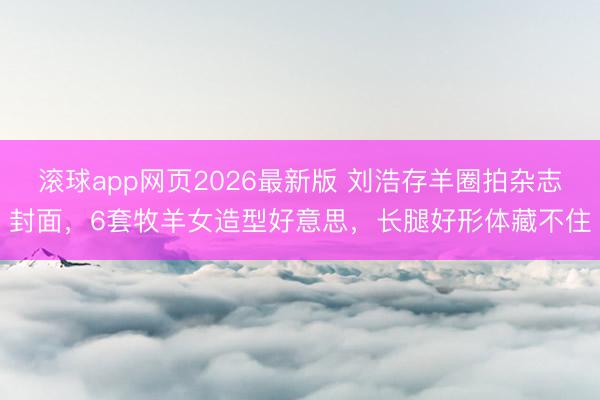 滚球app网页2026最新版 刘浩存羊圈拍杂志封面,6套牧羊女造型好意思,长腿好形体藏不住